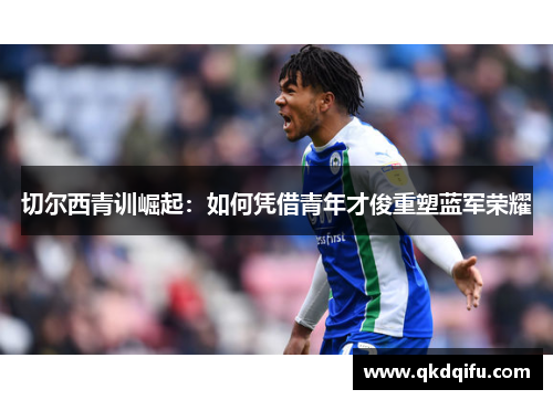 切尔西青训崛起:如何凭借青年才俊重塑蓝军荣耀 切尔西青训崛起:如何凭借青年才俊重塑蓝军荣耀
