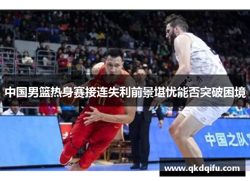 中国男篮热身赛接连失利前景堪忧能否突破困境