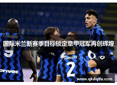 国际米兰新赛季目标锁定意甲冠军再创辉煌