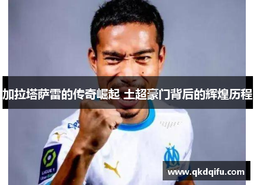 加拉塔萨雷的传奇崛起 土超豪门背后的辉煌历程