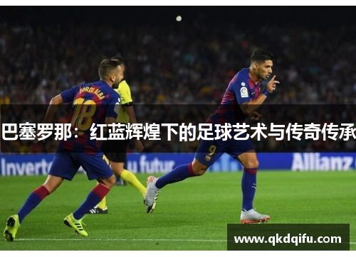 巴塞罗那：红蓝辉煌下的足球艺术与传奇传承