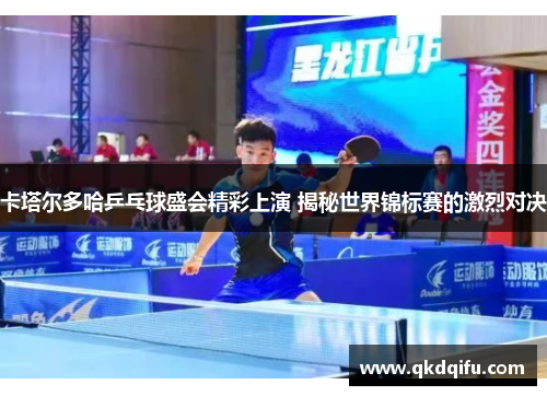 卡塔尔多哈乒乓球盛会精彩上演 揭秘世界锦标赛的激烈对决