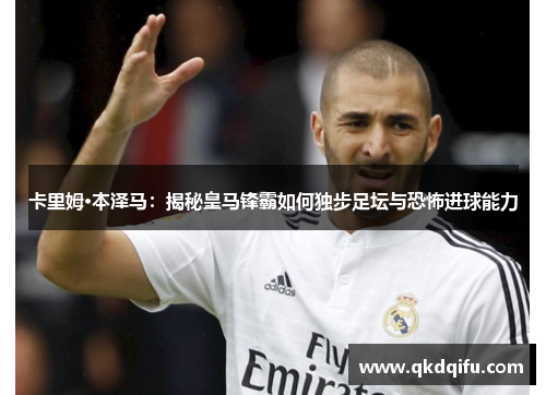 卡里姆·本泽马：揭秘皇马锋霸如何独步足坛与恐怖进球能力