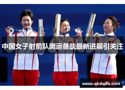 中国女子射箭队奥运备战最新进展引关注 中国女子射箭队奥运备战最新进展引关注